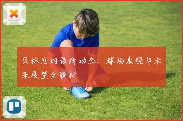 贝林厄姆最新动态：球场表现与未来展望全解析