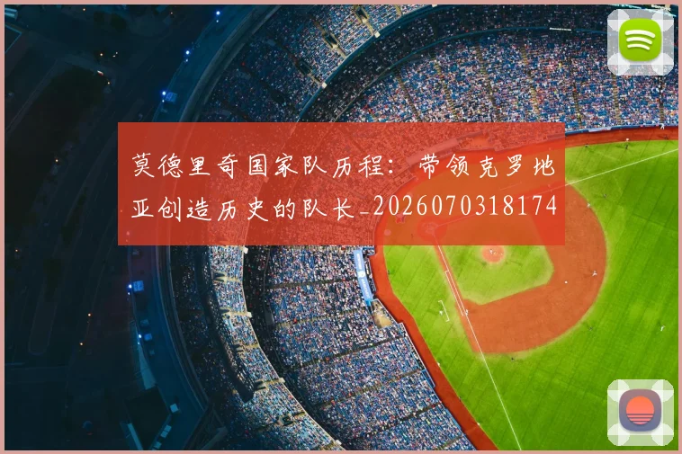 莫德里奇国家队历程：带领克罗地亚创造历史的队长_20260703181745