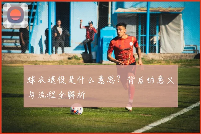 球衣退役是什么意思？背后的意义与流程全解析