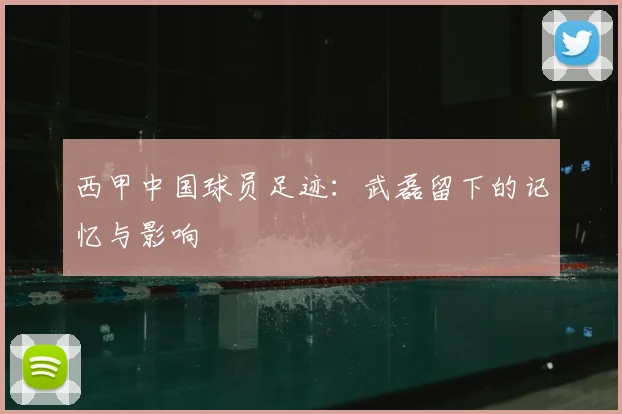 西甲中国球员足迹：武磊留下的记忆与影响