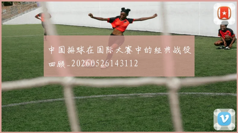 中国排球在国际大赛中的经典战役回顾_20260526143112