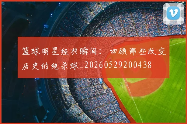 篮球明星经典瞬间：回顾那些改变历史的绝杀球_20260529200438