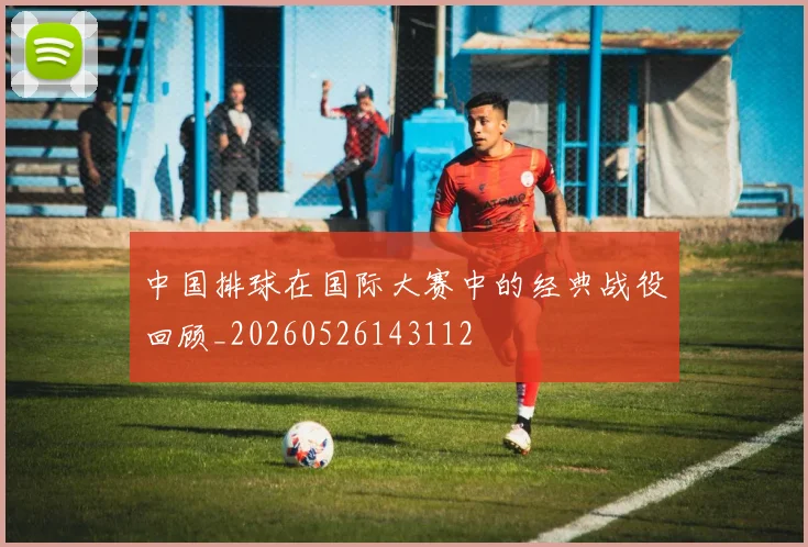 中国排球在国际大赛中的经典战役回顾_20260526143112