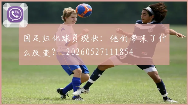 国足归化球员现状：他们带来了什么改变？_20260527111854