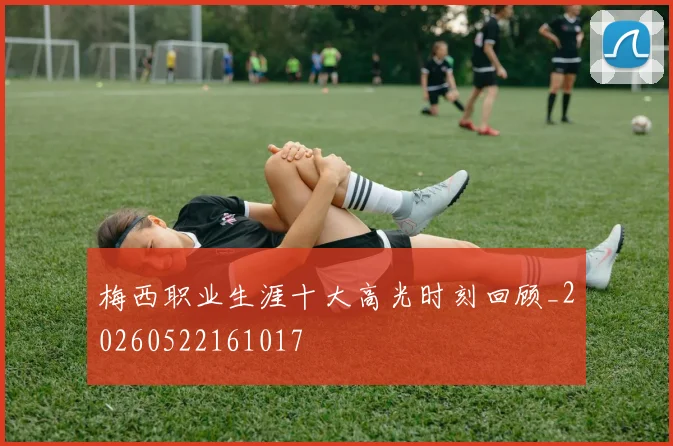 梅西职业生涯十大高光时刻回顾_20260522161017