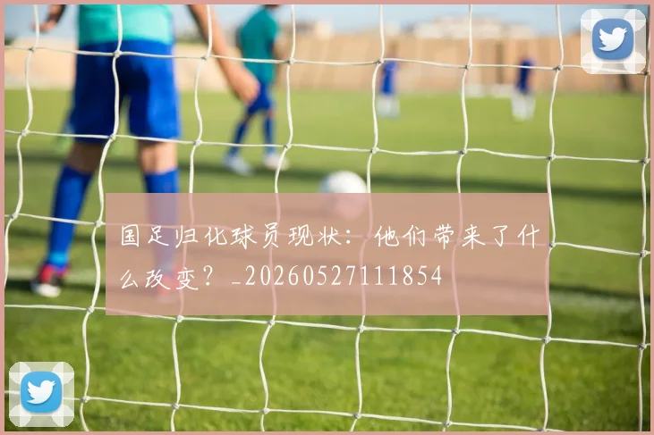 国足归化球员现状:他们带来了什么改变?_20260527111854