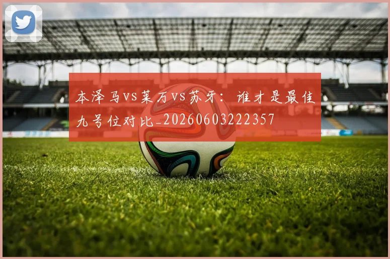 本泽马vs莱万vs苏牙：谁才是最佳九号位对比_20260603222357