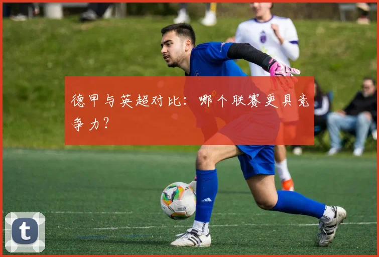 德甲与英超对比：哪个联赛更具竞争力？