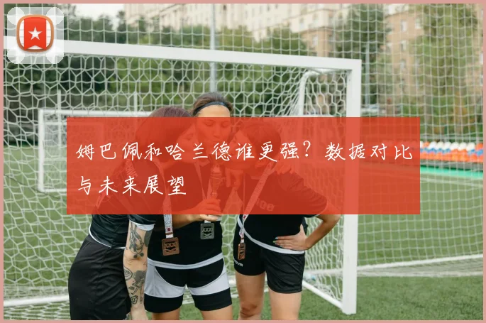 姆巴佩和哈兰德谁更强？数据对比与未来展望